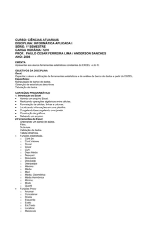 CURSO: CIÊNCIAS ATUARIAIS
DISCIPLINA: INFORMÁTICA APLICADA I
SÉRIE: 1º SEMESTRE
CARGA HORÁRIA: 72/H
PROF. PAULO CESAR FERREIRA LIMA / ANDERSON SANCHES
ANO: 2008
EMENTA
Apresentar aos alunos ferramentas estatísticas constantes do EXCEL e do R.
OBJETIVOS DA DISCIPLINA
Geral:
Capacitar o aluno a utilização de ferramentais estatísticos e de análise de banco de dados a partir do EXCEL.
Específicos:
Manipulação de banco de dados.
Obtenção de estatísticas descritivas
Tabulação de dados.
CONTEÚDO PROGRAMÁTICO
1. Introdução ao Excel
• Abrindo um arquivo Excel.
• Realizando operações algébricas entre células.
• Formatação de células, linhas e colunas.
• Localizando informações em uma planilha.
• Congelando/descongelando uma janela.
• Construção de gráficos.
• Salvando um arquivo.
2.Ferramentas do Excel
Ordenando um bando de dados.
Filtro.
Subtotais.
Validação de dados.
Tabela dinâmica.
• Funções estatísticas.
o Cont Se
o Cont.Valores
o Correl
o Covar
o Curt
o Desv.Médio
o Desvpad
o Desvpada
o Desvpadp
o Desvpadpa
o Máximo
o Média
o Med
o Média. Geométrica
o Média Harmônica
o Mínimo
o Modo
o Quartil
• Funções Procv
o Arrumar
o Concatenar
o Direita
o Esquerda
o Exato
o Ext.Texto
o Localizar
o Maiúscula
 