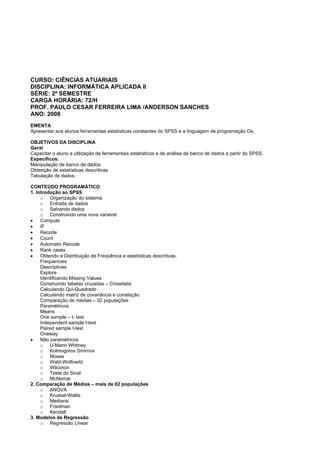 CURSO: CIÊNCIAS ATUARIAIS
DISCIPLINA: INFORMÁTICA APLICADA II
SÉRIE: 2º SEMESTRE
CARGA HORÁRIA: 72/H
PROF. PAULO CESAR FERREIRA LIMA /ANDERSON SANCHES
ANO: 2008
EMENTA
Apresentar aos alunos ferramentas estatísticas constantes do SPSS e a linguagem de programação Ox.
OBJETIVOS DA DISCIPLINA
Geral
Capacitar o aluno a utilização de ferramentais estatísticos e de análise de banco de dados a partir do SPSS.
Específicos:
Manipulação de banco de dados.
Obtenção de estatísticas descritivas
Tabulação de dados.
CONTEÚDO PROGRAMÁTICO
1. Introdução ao SPSS
o Organização do sistema
o Entrada de dados
o Salvando dados
o Construindo uma nova variável
• Compute
• IF
• Recode
• Count
• Automatic Recode
• Rank cases
• Obtendo a Distribuição de Freqüência e estatísticas descritivas.
Frequencies
Descriptives
Explore
Identificando Missing Values
Construindo tabelas cruzadas – Crosstabs
Calculando Qui-Quadrado
Calculando matriz de covariância e correlação
Comparação de médias – 02 populações
Paramétricos
Means
One sample – t- test
Independent sample t-test
Paired sample t-test
Oneway
• Não paramétricos
o U-Mann Whitney
o Kolmogorov Smirnov
o Moses
o Wald-Wolfowitz
o Wilcoxon
o Teste do Sinal
o McNemar
2. Comparação de Médias – mais de 02 populações
o ANOVA
o Kruskal-Wallis
o Mediana
o Friedman
o Kendall
3. Modelos de Regressão
o Regressão Linear
 