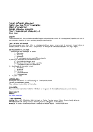 CURSO: CIÊNCIAS ATUARIAIS
DISCIPLINA: INGLÊS INSTRUMENTAL I
SÉRIE: 1O
SEMESTRE
CARGA HORÁRIA: 36 HORAS
PROF. PAULO CESAR SOUZA MELLO
ANO: 2008
EMENTA
Desenvolvimento dos princípios básicos da Abordagem Instrumental ao Ensino de Língua Inglesa – Leitura, com foco no
uso prático em situações do futuro profissional de Ciências Atuariais.
OBJETIVOS DA DISCIPLINA
Criar espaços para que o aluno utilize as estratégias de leitura para a compreensão de textos em Língua Inglesa da
área de Ciências Atuariais bem como a compreensão da utilização de softwares elaborados em Língua Inglesa.
CONTEÚDO PROGRAMÁTICO
I – Apresentação das estratégias de leitura
1.1. Skimming
1.2. Scanning
1.3. Inferência
1.4. O uso de palavras cognatas e falsos cognatos
II – Utilização dos níveis de compreensão textual:
2.1. Compreensão da idéia geral
2.2. Compreensão de informação específica
2.3. Compreensão de pontos detalhados
III – Identificação de elementos verbais
3.1. Pronomes
3.2. Adjetivos
3.3. Números
3.4. Grupos Nominais
3.5 Tempos verbais
IV – TEXTOS : SPSS
METODOLOGIA
Abordagem Instrumental ao Ensino de Línguas - Leitura Instrumental
Trabalho em pares e em grupos
Aulas práticas no Laboratório de Informática
AVALIAÇÃO:
Prova semestral regimental e trabalhos individuais ou em grupos de alunos ( durante a aula ou extra-classe).
BIBLIOGRAFIA
BÁSICA:
http://www.spss.com/
COMPLEMENTAR:
ARDEN, M.M. & B.T. DOWLING (1993) Concepts for English Practice. Second Edition. Boston: Heinle & Heinle.
MIGLIAVACCA, P. N (2004) Business Dictionary Termos de Negócios. Editora Edicta.
MUNHOZ, R. (2000) - Inglês Instrumental: Estratégias de leitura, Módulo 1. Editora Texto Novo
 
