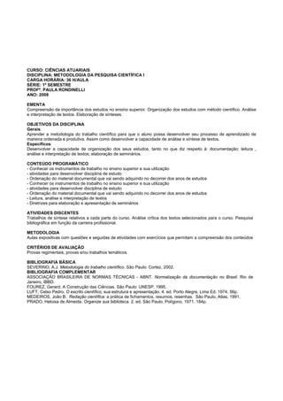 CURSO: CIÊNCIAS ATUARIAIS
DISCIPLINA: METODOLOGIA DA PESQUISA CIENTÍFICA I
CARGA HORÁRIA: 36 H/AULA
SÉRIE: 1º SEMESTRE
PROFª. PAULA RONDINELLI
ANO: 2008
EMENTA
Compreensão da importância dos estudos no ensino superior. Organização dos estudos com método científico. Análise
e interpretação de textos. Elaboração de sínteses.
OBJETIVOS DA DISCIPLINA
Gerais:
Aprender a metodologia do trabalho científico para que o aluno possa desenvolver seu processo de aprendizado de
maneira ordenada e produtiva. Assim como desenvolver a capacidade de análise e síntese de textos.
Específicos:
Desenvolver a capacidade de organização dos seus estudos, tanto no que diz respeito à: documentação; leitura ,
análise e interpretação de textos; elaboração de seminários.
CONTEÚDO PROGRAMÁTICO
- Conhecer os instrumentos de trabalho no ensino superior e sua utilização
- atividades para desenvolver disciplina de estudo
- Ordenação do material documental que vai sendo adquirido no decorrer dos anos de estudos
- Conhecer os instrumentos de trabalho no ensino superior e sua utilização
- atividades para desenvolver disciplina de estudo
- Ordenação do material documental que vai sendo adquirido no decorrer dos anos de estudos
- Leitura, análise e interpretação de textos
- Diretrizes para elaboração e apresentação de seminários
ATIVIDADES DISCENTES
Trabalhos de síntese relativos a cada parte do curso. Análise crítica dos textos selecionados para o curso. Pesquisa
bibliográfica em função da carreira profissional.
METODOLOGIA
Aulas expositivas com questões e seguidas de atividades com exercícios que permitam a compreensão dos conteúdos
CRITÉRIOS DE AVALIAÇÃO
Provas regimentais, provas e/ou trabalhos temáticos.
BIBLIOGRAFIA BÁSICA
SEVERINO, A.J. Metodologia do trabalho científico. São Paulo: Cortez, 2002.
BIBLIOGRAFIA COMPLEMENTAR
ASSOCIAÇÃO BRASILEIRA DE NORMAS TÉCNICAS - ABNT. Normalização da documentação no Brasil. Rio de
Janeiro, IBBD.
FOUREZ, Gerard. A Construção das Ciências. São Paulo: UNESP, 1995.
LUFT, Celso Pedro. O escrito científico; sua estrutura e apresentação. 4. ed. Porto Alegre, Lima Ed. 1974, 56p.
MEDEIROS, João B. Redação científica: a prática de fichamentos, resumos, resenhas. São Paulo, Atlas, 1991.
PRADO, Heloisa de Almeida. Organize sua biblioteca. 2. ed. São Paulo, Polígono, 1971. 184p.
 