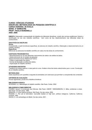 CURSO: CIÊNCIAS ATUARIAIS
DISCIPLINA: METODOLOGIA DA PESQUISA CIENTÍFICA II
CARGA HORÁRIA: 36 H/AULA
SÉRIE: 2º SEMESTRE
PROFª. PAULA RONDINELLI
ANO: 2008
EMENTA: Elaboração e apresentação de trabalhos de diferentes disciplinas, a partir das normas acadêmicas. Estudo e
identificação do uso dos métodos científicos, bem como de seu desenvolvimento nas diferentes áreas do
conhecimento.
OBJETIVOS DA DISCIPLINA
Gerais:
Compreensão, a partir de leituras específicas, da estrutura do trabalho científico. Elaboração e desenvolvimento de um
trabalho científico.
Específicos:
Diferenciar as estruturas do trabalho científico em cada uma das áreas do conhecimento.
CONTEÚDO PROGRAMÁTICO
- Reconhecimento do uso dos diferentes instrumentos de coleta e de análise de dados;
- Desenvolvimento de um projeto de pesquisa;
-Desenvolvimento de seu Referencial Teórico
- Coleta e organização dos dados;
- Formas de tabulação e análise dos dados;
- Organização do trabalho científico.
ATIVIDADES DISCENTES
Trabalhos de síntese relativos a cada parte do curso. Análise crítica dos textos selecionados para o curso. Construção
de um trabalho científico.
METODOLOGIA
Aulas expositivas com questões e seguidas de atividades com exercícios que permitam a compreensão dos conteúdos
CRITÉRIOS DE AVALIAÇÃO
Provas regimentais, provas e/ou trabalhos temáticos.
BIBLIOGRAFIA BÁSICA.
SEVERINO, A.J. Metodologia do trabalho científico. São Paulo: Cortez, 2002.
BIBLIOGRAFIA COMPLEMENTAR
FOUREZ, Gerard. A Construção das Ciências. São Paulo: UNESP, 1995GINZBURG, C. Mitos, emblemas e sinais.
São Paulo: Cia das Letras, 1998.
MANGUEL, A. Uma história da leitura. São Paulo: Cia das Letras, 2004.
ROSZAK, T. The cult of information: neo-ludille treatise on high tech, artificial inteligence. California: California
universit, 1994.
SACKS, O. Um antropólogo em Marte. Cia das Letras, 2001.
 