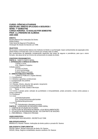 CURSO: CIÊNCIAS ATUARIAIS
DISCIPLINA: DIREITO APLICADO A SEGUROS I
SÉRIE: 7º SEMESTRE
CARGA HORÁRIA: 72 H/AULAS POR SEMESTRE
PROF. A.J.PINHEIRO DE ALMEIDA
ANO:2008
EMENTA
Noções Básicas Das Instituições De Direito:
Direito-Público.
Visão Geral De Seguros E Previdência
Introdução No Estudo Do Decreto Lei 73/66
OBJETIVOS:
Dar ao aluno conhecimentos básicos dos Institutos do Direito e sua formação: trazer conhecimentos da separação entre
direito Público e Privado bem como os ramos que compõe cada um deles.
Dar conhecimento da legislação complementar específica das áreas de seguros e previdência, para que o aluno
formado, não deixe de ter um mínimo de conhecimento do estado de direito
CONTEÚDO PROGRAMÁTICO
PARTE A - DIREITO PARTE GERAL
I - INTRODUÇÃO A CIÊNCIA DO DIREITO
1.Direito e moral
2.Dir. Objetivo e Subjetivo
3.Direito positivo
4.Fontes do Direito
5. Lei e sua formação
6.Direito Público e Privado
II – DIREITO PÚBLICO E PRIVADO
1.DIREITO PÚBLICO ( noções básicas)
1.1- Constitucional
1.1.1-Direitos e garantias constitucionais
1.1.2-Organização dos poderes
1.2- Tributário
1.2.1-Receita, tributos, alíquota, fato gerador, lançamento
1.2.2-Limitação do poder de tributar
1.2.3-Impostos da União, Estado e Município
1.3- Penal
1.3.1-Crime e sanção penal, extinção de punibilidade e inimputabilidade, prisão provisória, crimes contra pessoa e
contra o patrimônio
1.4- Processual
1.4.1-Civil
Jurisdição/ação/partes
Proc. conhecimento/execução/cautelar
Revelia/sentença/recursos
1.4.2-Penal
Inq. Policial/prisão e liberdade provisória
PARTE B – LEGISLAÇÃO DE SEGUROS VISÃO GERAL
1 – CAMPOS DE ATUAÇÃO DO ATUÁRIO
2 – ESTRUTURA DE SEGUROS NO BRASIL e SUA REGULAMENTAÇÃO
3 – ATUAÇÃO DA SEGURADORA EM REL. AO CONTRATO DE SEGURO
4 – PREVIDÊNCIA – PÚBLICA E PRIVADA
VISÃO ESPECÍCIFA
INTRODUÇÃO AOS SEGUROS - DECRETO-LEI 73/66
BIBLIOFRAFIA-BÁSICA
BRANCATO, Ricardo Teixeira. Instituições de direito publico e privado-Ed. Saraiva
BIBLIOGRAFIA COMPLEMENTAR
PALAIA, Nelson. Noções essenciais de direito. Ed. Saraiva
SOUZA, Silney. Seguros contabilidade, atuaria e auditoria. Ed. Saraiva
 