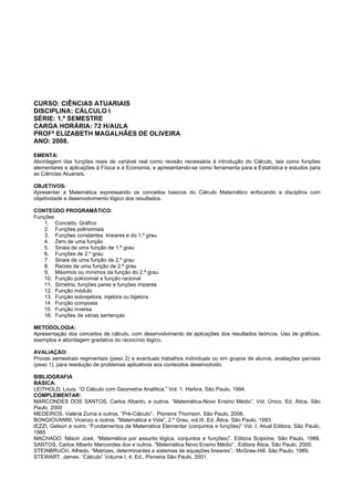 CURSO: CIÊNCIAS ATUARIAIS
DISCIPLINA: CÁLCULO I
SÉRIE: 1.º SEMESTRE
CARGA HORÁRIA: 72 H/AULA
PROFª ELIZABETH MAGALHÃES DE OLIVEIRA
ANO: 2008.
EMENTA:
Abordagem das funções reais de variável real como revisão necessária à introdução do Cálculo, tais como funções
elementares e aplicações à Física e à Economia, e apresentando-se como ferramenta para a Estatística e estudos para
as Ciências Atuariais.
OBJETIVOS:
Apresentar a Matemática expressando os conceitos básicos do Cálculo Matemático enfocando a disciplina com
objetividade e desenvolvimento lógico dos resultados.
CONTEÚDO PROGRAMÁTICO:
Funções
1. Conceito. Gráfico
2. Funções polinomiais
3. Funções constantes, lineares e do 1.º grau
4. Zero de uma função
5. Sinais de uma função de 1.º grau
6. Funções de 2.º grau
7. Sinais de uma função de 2.º grau
8. Raízes de uma função de 2.º grau
9. Máximos ou mínimos da função do 2.ª grau
10. Função polinomial e função racional
11. Simetria, funções pares e funções impares
12. Função módulo
13. Função sobrejetora, injetora ou bijetora
14. Função composta
15. Função inversa
16. Funções de várias sentenças
METODOLOGIA:
Apresentação dos conceitos de cálculo, com desenvolvimento de aplicações dos resultados teóricos. Uso de gráficos,
exemplos e abordagem gradativa do raciocínio lógico.
AVALIAÇÃO:
Provas semestrais regimentais (peso 2) e eventuais trabalhos individuais ou em grupos de alunos, avaliações parciais
(peso 1), para resolução de problemas aplicativos aos conteúdos desenvolvido.
BIBLIOGRAFIA
BÁSICA:
LEITHOLD, Louis. “O Cálculo com Geometria Analítica.” Vol. 1. Harbra. São Paulo, 1994.
COMPLEMENTAR:
MARCONDES DOS SANTOS, Carlos Alberto, e outros. “Matemática-Novo Ensino Médio”. Vol. Único. Ed. Ática. São
Paulo, 2000
MEDEIROS, Valéria Zuma e outros. “Pré-Cálculo”. Pioneira Thomson. São Paulo, 2006.
BONGIOVANNI, Vicenzo e outros. “Matemática e Vida”, 2.º Grau, vol.III, Ed. Ática. São Paulo, 1993.
IEZZI, Gelson e outro. “Fundamentos de Matemática Elementar (conjuntos e funções)” Vol. I. Atual Editora, São Paulo,
1985
MACHADO, Nilson José. “Matemática por assunto lógica, conjuntos e funções)”. Editora Scipione, São Paulo, 1988.
SANTOS, Carlos Alberto Marcondes dos e outros. “Matemática Novo Ensino Médio” , Editora Ática. São Paulo, 2000.
STEINBRUCH, Alfredo. “Matrizes, determinantes e sistemas de equações lineares”,: McGraw-Hill. São Paulo, 1989.
STEWART, James. “Cálculo” Volume I, 4. Ed., Pioneira São Paulo, 2001.
 