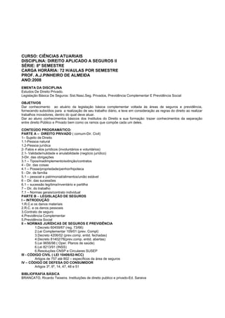 CURSO: CIÊNCIAS ATUARIAIS
DISCIPLINA: DIREITO APLICADO A SEGUROS II
SÉRIE: 8º SEMESTRE
CARGA HORÁRIA: 72 H/AULAS POR SEMESTRE
PROF. A.J.PINHEIRO DE ALMEIDA
ANO:2008
EMENTA DA DISCIPLINA
Estudos De Direito Privado.
Legislação Básica De Seguros: Sist.Nasc.Seg. Privados, Previdência Complementar E Previdência Social
OBJETIVOS
Dar conhecimento ao atuário da legislação básica complementar voltada às áreas de seguros e previdência,
fornecendo subsídios para a realização de seu trabalho diário, e leve em consideração as regras do direito ao realizar
trabalhos inovadores, dentro do qual deve atuar.
Dar ao aluno conhecimentos básicos dos Institutos do Direito e sua formação: trazer conhecimentos da separação
entre direito Público e Privado bem como os ramos que compõe cada um deles.
CONTEÚDO PROGRAMÁTICO:
PARTE A – DIREITO PRIVADO ( comum-Dir. Civil)
1– Sujeito de Direito
1.1-Pessoa natural
1.2-Pessoa jurídica
2- Fatos e atos jurídicos (involuntários e voluntários)
2.1- Validade/nulidade e anulabilidade (negócio jurídico)
3-Dir. das obrigações
3.1 – Tipos/inadimplemento/extinção/contratos
4 - Dir. das coisas
4.1 – Posse/propriedade/penhor/hipoteca
5 - Dir. de família
5.1 – pessoal e patrimonial/alimentos/união estável
6 – Dir. das sucessões
6.1 – sucessão legítima/inventário e partilha
7 – Dir. do trabalho
7.1 – Normas gerais/contrato individual
PARTE B – LEGISLAÇÃO DE SEGUROS
I – INTRODUÇÃO
1.R.C.e os danos materiais
2.R.C. e os danos pessoais
3.Contrato de seguro
4.Previdência Complementar
5.Previdência Social
II – NORMAS JURÍDICAS DE SEGUROS E PREVIDÊNCIA
1.Decreto 60459/67 (reg. 73/66)
2.Lei Complementar 109/01 (prev. Compl)
3.Decreto 4206/02 (prev.comp. entid. fechadas)
4.Decreto 81402/78(prev.comp. entid. abertas)
5.Lei 9656/98 ( Oper. Planos de saúde)
6.Lei 8213/91 (INSS)
6.Resoluções CNSP e Circulares SUSEP
III - CÓDIGO CIVIL ( LEI 10406/02-NCC)
Artigos de 757 até 802 – específicos da área de seguros
IV – CÓDIGO DE DEFESA DO CONSUMIDOR
Artigos 3º, 6º, 14, 47, 48 e 51
BIBLIOFRAFIA BÁSICA
BRANCATO, Ricardo Teixeira. Instituições de direito publico e privado-Ed. Saraiva
 