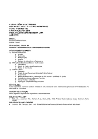CURSO: CIÊNCIAS ATUARIAIS
DISCIPLINA: ESTATÍSTICA MULTIVARIADA I
SÉRIE: 7º SEMESTRE
CARGA HORÁRIA: 36/H
PROF. PAULO CÉSAR FERREIRA LIMA
ANO: 2008
EMENTA
Estatísticas Multivariadas
Análise Fatorial
OBJETIVOS DA DISCIPLINA
Introduzir o aluno nas técnicas Estatísticas Multivariadas
CONTEÚDO PROGRAMÁTICO
1) Revisão de Matrizes
a. Adição
b. Subtração
c. Multiplicação
d. Inversa
e. Cálculo de Autovalores e Autovetores
2) Obtenção de Estatísticas Básicas Multivariadas
a. Vetor Média
b. Matriz de Variâncias e Covariâncias
c. Matriz de Correlação
3) Análise Fatorial
a. Objetivos
b. Noção do significado geométrico da Análise Fatorial
c. Suposições
d. Métodos de estimação - determinação dos fatores e qualidade do ajuste
e. Rotação dos fatores e Escores Fatoriais
f. Interpretação e validação
g. Aplicações e aspectos computacionais
METODOLOGIA
Aulas expositivas, exercícios práticos em sala de aula, estudo de casos e exercícios aplicados a serem elaborados no
laboratório de informática.
CRITÉRIO DE AVALIAÇÃO
Prova regimental e provas não regimentais, além de trabalhos.
BIBLIOGRAFIA BÁSICA
• Hair, J.F. , Anderson, R.E., Tatham, R. L., Black, W.C., 2000, Análise Multivariada de dados, Bookman, Porto
Alegre
BIBLIOGRAFIA COMPLEMENTAR
• Johnson, R.A., Wichern, D.W., 1992, Applied Multivariate Statistical Analysis, Prentice Hall, New Jersey
 
