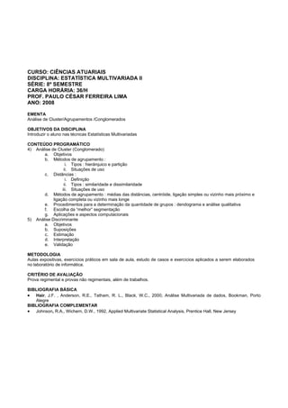 CURSO: CIÊNCIAS ATUARIAIS
DISCIPLINA: ESTATÍSTICA MULTIVARIADA II
SÉRIE: 8º SEMESTRE
CARGA HORÁRIA: 36/H
PROF. PAULO CÉSAR FERREIRA LIMA
ANO: 2008
EMENTA
Análise de Cluster/Agrupamentos /Conglomerados
OBJETIVOS DA DISCIPLINA
Introduzir o aluno nas técnicas Estatísticas Multivariadas
CONTEÚDO PROGRAMÁTICO
4) Análise de Cluster (Conglomerado)
a. Objetivos
b. Métodos de agrupamento :
i. Tipos : hierárquico e partição
ii. Situações de uso
c. Distâncias :
i. Definição
ii. Tipos : similaridade e dissimilaridade
iii. Situações de uso
d. Métodos de agrupamento : médias das distâncias, centróide, ligação simples ou vizinho mais próximo e
ligação completa ou vizinho mais longe
e. Procedimentos para a determinação da quantidade de grupos : dendograma e análise qualitativa
f. Escolha da “melhor” segmentação
g. Aplicações e aspectos computacionais
5) Análise Discriminante
a. Objetivos
b. Suposições
c. Estimação
d. Interpretação
e. Validação
METODOLOGIA
Aulas expositivas, exercícios práticos em sala de aula, estudo de casos e exercícios aplicados a serem elaborados
no laboratório de informática.
CRITÉRIO DE AVALIAÇÃO
Prova regimental e provas não regimentais, além de trabalhos.
BIBLIOGRAFIA BÁSICA
• Hair, J.F. , Anderson, R.E., Tatham, R. L., Black, W.C., 2000, Análise Multivariada de dados, Bookman, Porto
Alegre
BIBLIOGRAFIA COMPLEMENTAR
• Johnson, R.A., Wichern, D.W., 1992, Applied Multivariate Statistical Analysis, Prentice Hall, New Jersey
 