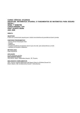 CURSO: CIÊNCIAS ATUARIAIS
DISCIPLINA: MATEMÁTICA ATUARIAL E FUNDAMENTOS DE MATEMÁTICA PARA SEGURO
SOCIAL I
SÉRIE: 7º SEMSTRE
CARGA HORÁRIA: 72/H
PROF. DUARTE VIEIRA
ANO: 2008
EMENTA
OBJETIVOS
O aluno ter conhecimento atuarial para o cálculo dos benefícios da previdência social e privada.
CONTEÚDO PROGRAMÁTICO:
- Premio mensal interpolação linear
- Resgate
- Saldamento
- Funções biométricas envolvendo mais do que uma vida para sobrevivência ou morte
- Hipótese de Gompertz e Makeham
METODOLOGIA
Aulas expositivas
AVALIAÇÃO
Provas individuais escritas.
BIBLIOGRAFIA BÁSICA
VILA NOVA, Wilson. Matemática Atuarial , SP, Pioneira
BIBLIOGRAFIA COMPLEMENTAR
Sanz, Antonio Lasheras Matemática Del Seguro Parte A e B Editora Dousat S.A
Brasil, Gilberto, ABC da Matemática Atuarial EditoraSulinas
 