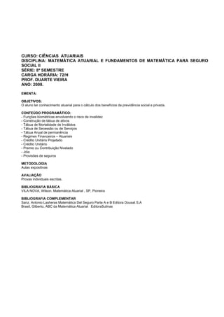 CURSO: CIÊNCIAS ATUARIAIS
DISCIPLINA: MATEMÁTICA ATUARIAL E FUNDAMENTOS DE MATEMÁTICA PARA SEGURO
SOCIAL II
SÉRIE: 8º SEMESTRE
CARGA HORÁRIA: 72/H
PROF. DUARTE VIEIRA
ANO: 2008.
EMENTA:
OBJETIVOS:
O aluno ter conhecimento atuarial para o cálculo dos benefícios da previdência social e privada.
CONTEÚDO PROGRAMÁTICO:
- Funções biométricas envolvendo o risco de invalidez
- Construção de tábua de ativos
- Tábua de Mortalidade de Inválidos
- Tábua de Secessão ou de Serviços
- Tábua Anual de permanência
- Regimes Financeiros – Atuariais
- Crédito Unitário Projetado
- Crédito Unitário
- Premio ou Contribuição Nivelado
- Jóia
- Provisões de seguros
METODOLOGIA
Aulas expositivas
AVALIAÇÃO
Provas individuais escritas.
BIBLIOGRAFIA BÁSICA
VILA NOVA, Wilson. Matemática Atuarial , SP, Pioneira
BIBLIOGRAFIA COMPLEMENTAR
Sanz, Antonio Lasheras Matemática Del Seguro Parte A e B Editora Dousat S.A
Brasil, Gilberto, ABC da Matemática Atuarial EditoraSulinas
 