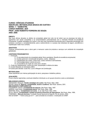 CURSO: CIÊNCIAS ATUARIAIS
DISCIPLINA: METODOLOGIA BÁSICA DE CUSTOS I
SÉRIE: 7. º SEMESTRE.
CARGA HORÁRIA: 36/H
PROF: JOSE ROBERTO FERREIRA DE SOUZA
ANO: 2008
EMENTA
Nas duas ultimas décadas os efeitos da competição global tem sido de tal ordem que as empresas de todos os
segmentos vem sendo compelidas a se comprometerem profundamente com a chamada Filosofia de Excelência
Empresarial. A gestão estratégica de custos e uma das mais importantes ferramentas para a adequada precificação dos
produtos e serviços e, conseqüentemente, para a sobrevivência e o sucesso das empresas de seguro, previdência e
capitalização neste novo contexto.
OBJETIVOS
Propiciar conhecimentos para o aluno gerir e mensurar custos de produtos e serviços num ambiente de competição
globalizado.
CONTEÚDO PROGRAMÁTICO
I – Introdução
1.1. O recrudescimento da competição global: Novo paradigma: filosofia da excelência empresarial;
1.2. Custeio gerencial: conceituação de gastos, custos, despesas;
1.3. Classificação dos custos: custos fixos, custos variáveis e semivariáveis;
1.4. Terminologia básica: centros de lucro;
1.5. A importância da noção de custo para o atuário.
II – Custo por Departamento: centros de custo, apropriação e critérios de rateio.
III -Custeio Baseado em Atividades (ABC).
IV-Custos para decisão: Custo fixo, Lucro e Margem de Contribuição.
METODOLOGIA:
Aulas expositivas com intensa participação do aluno, pesquisas e trabalhos práticos.
AVALIAÇÃO:
Prova e exame regimentais, eventuais trabalhos individuais ou em grupos (durante a aula ou extraclasse).
BIBLIOGRAFIA BÁSICA:
NAKAGAWA, Masayuki. Gestão estratégica de custos. São Paulo: Atlas, 2000.
SOUZA, Silney de. Seguros, contabilidade, atuária e auditoria. São Paulo: Saraiva, 2001.
BIBLIOGRAFIA COMPLEMENTAR:
FIGUEIREDO, Sandra. Contabilidade de seguros. São Paulo: Atlas, 1997.
MARION, José Carlos. Contabilidade básica. São Paulo: Atlas, 1998.
MARTINS, Eliseu. Contabilidade de Custos. 9. ed. São Paulo: Atlas, 2003.
SILVA, Affonso. Contabilidade e análise econômico-financeira de seguradoras. São Paulo: Atlas, 1999.
FUNENSEG – Manuais técnicos. Fundação Escola Nacional de Seguros. Rio de Janeiro, 2004.
Site da SUSEP - <<www.susep.gov.br>> - para consultas às circulares e resoluções do CNSP.
 