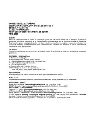 CURSO: CIÊNCIAS ATUARIAIS
DISCIPLINA: METODOLOGIA BÁSICA DE CUSTOS II
SÉRIE: 8. º SEMESTRE
CARGA HORÁRIA: 36/H
PROF: JOSE ROBERTO FERREIRA DE SOUZA
ANO: 2008
EMENTA
Nas duas ultimas décadas os efeitos da competição global tem sido de tal ordem que as empresas de todos os
segmentos vem sendo compelidas a se comprometerem profundamente com a chamada Filosofia de Excelência
Empresarial. A gestão estratégica de custos e uma das mais importantes ferramentas para a adequada precificação dos
produtos e serviços e, conseqüentemente, para a sobrevivência e o sucesso das empresas de seguro, previdência e
capitalização neste novo contexto.
OBJETIVOS
Propiciar conhecimentos para o aluno gerir e mensurar custos de produtos e serviços num ambiente de competição
globalizado.
CONTEÚDO PROGRAMÁTICO
I- Margem de contribuição.
II - Ponto de equilíbrio: conceito, gráfico, cálculo.
III - Grau de alavancagem: operacional, financeira e total.
IV-Implantação de uma gestão de custos.
V-Tarifação e Precificação.
VI-Considerações sobre custos e reservas.
VII-Constituição de reservas de seguradoras:
IBNR, PIP, PPNG, PPNGRVNE, MATEMÁTICA. PSL.
METODOLOGIA
Aulas expositivas com intensa participação do aluno, pesquisas e trabalhos práticos.
AVALIAÇÃO
Prova e exame regimentais, eventuais trabalhos individuais ou em grupos (durante a aula ou extraclasse).
BIBLIOGRAFIA BÁSICA:
NAKAGAWA, Masayuki. Gestão estratégica de custos. São Paulo: Atlas, 2000.
SOUZA, Silney de. Seguros, contabilidade, atuária e auditoria. São Paulo: Saraiva, 2001.
BIBLIOGRAFIA COMPLEMENTAR:
FIGUEIREDO, Sandra. Contabilidade de seguros. São Paulo: Atlas, 1997.
MARION, José Carlos. Contabilidade básica. São Paulo: Atlas, 1998.
SILVA, Affonso. Contabilidade e análise econômico-financeira de seguradoras. São Paulo: Atlas, 1999.
SOUZA, Silney de. Seguros, contabilidade, atuária e auditoria. São Paulo: Saraiva, 2001. FUNENSEG – Manuais
técnicos. Fundação Escola Nacional de Seguros. Rio de Janeiro, 2003.
Site da SUSEP - <<www.susep.gov.br>> - para consultas às circulares e resoluções do CNSP.
 