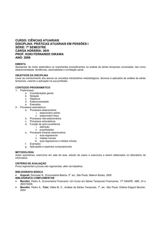 CURSO: CIÊNCIAS ATUARIAIS
DISCIPLINA: PRÁTICAS ATUARIAIS EM PENSÕES I
SÉRIE: 7º SEMESTRE
CARGA HORÁRIA: 36/H
PROF. KOKI FERNANDO OIKAWA
ANO: 2008
EMENTA
Apresentar de modo sistemático os importantes procedimentos na análise de séries temporais univariadas, tais como
estacionariedade, tendências, sazonalidade e correlação serial.
OBJETIVOS DA DISCIPLINA
Levar ao conhecimento dos alunos os conceitos introdutórios metodológicos, técnicos e aplicados da análise de séries
temporais, visando a aplicação na sua profissão.
CONTEÚDO PROGRAMÁTICO
1- Preliminares
a. Considerações gerais
b. Notação
c. Objetivos
d. Estacionariedade
e. Exemplos
2- Processos estocásticos
a. Processos estacionários
i. estacionário estrito
ii. estacionário fraco
b. Processos não-estacionários
c. Processos estocásticos
d. Função de auto-covariância
i. definição
ii. propriedades
e. Processos lineares estacionários
i. auto-regressivos
ii. médias móveis
iii. auto-regressivos e médias móveis
f. Exemplos
g. Aplicações e aspectos computacionais
METODOLOGIA
Aulas expositivas, exercícios em sala de aula, estudo de casos e exercícios a serem elaborados no laboratório de
informática.
CRITÉRIO DE AVALIAÇÃO
Prova regimental e provas não regimentais, além de trabalhos.
BIBLIOGRAFIA BÁSICA
• Gujarati, Domodar N., Econometria Básica, 3
a
. ed., São Paulo, Makron Books, 2000
BIBLIOGRAFIA COMPLEMENTAR
• Morettin, Pedro A., Econometria Financeira: Um Curso em Séries Temporais Financeiras. 17º SINAPE. ABE. 24 a
28/07/2006.
• Morettin, Pedro A., Toloi, Clélia M. C., Análise de Séries Temporais, 1
a
. ed., São Paulo, Editora Edgard Blucher,
2004
 