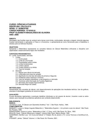 CURSO: CIÊNCIAS ATUARIAIS
DISCIPLINA: CÁLCULO II
SÉRIE: 2.º SEMESTRE
CARGA HORÁRIA: 72 H/AULA
PROFª ELIZABETH MAGALHÃES DE OLIVEIRA
ANO: 2008
EMENTA:
Abordagem das funções reais de variável real e temas como limite, continuidade, derivada e integral, incluindo algumas
funções elementares e aplicações à Física e à Economia, e apresentando-se como ferramenta para a Estatística e
estudos para as Ciências Atuariais.
OBJETIVOS:
Apresentar a Matemática expressando os conceitos básicos do Cálculo Matemático enfocando a disciplina com
objetividade e desenvolvimento lógico dos resultados.
CONTEÚDO PROGRAMÁTICO:
III – Limite, Continuidade, Derivada
1. Limites
1.1. Continuidade
1.2. Limite de uma função
1.3. Propriedades sobre Limites
1.4. Limites fundamentais
1.5. Limites Laterais
1.6. Limites infinitos e no infinito
1.7. Taxa de Variação
2. Derivada
2.1. Regras para cálculo da derivada
2.2. A derivada como taxa de variação
2.3. Significado do sinal das derivadas de primeira e Segunda
2.4. Problemas sobre máximos e mínimos
2.5. Taxa de variação instantânea: a reta tangente e a derivada
2.6. Teoremas sobre Derivação de Funções Algébricas
2.7. Derivadas das funções trigonométricas
2.8. Derivada Regra da Cadeia.
METODOLOGIA:
Apresentação dos conceitos de cálculo, com desenvolvimento de aplicações dos resultados teóricos. Uso de gráficos,
exemplos e abordagem gradativa do raciocínio lógico.
AVALIAÇÃO:
Provas semestrais regimentais e eventuais trabalhos individuais ou em grupos de alunos ( durante a aula ou extra-
classe), para resolução de problemas aplicativos aos conteúdo desenvolvido.
BIBLIOGRAFIA
BÁSICA:
LEITHOLD, Louis. “O Cálculo com Geometria Analítica.” Vol. 1. São Paulo: Harbra., 1994.
COMPLEMENTAR:
BARBANTI, Luciano e Sérgio Augusto Malacrida Jr. “Matemática Superior – Um primeiro curso de cálculo”. São Paulo:
Ed. Pioneira, 1999.
BONGIOVANNI, Vicenzo e outros. “Matemática e Vida”, 2.º Grau, vol.III, São Paulo: Ed. Ática., 1993.
BOULOS, Paulo. “Cálculo Diferencial e Integral”- Volume I/São Paulo: Makron Books, 1999
GUIDORIZZI, Hamilton Luiz, “Um Curso de Cálculo” 2.ª Edição, Rio de Janeiro: LTC -Livros Técnicos e Científicos S.A.,
1987
STEWART, James. “Cálculo” Volume I, 4. São Paulo: Ed. Pioneira, 2001.
 