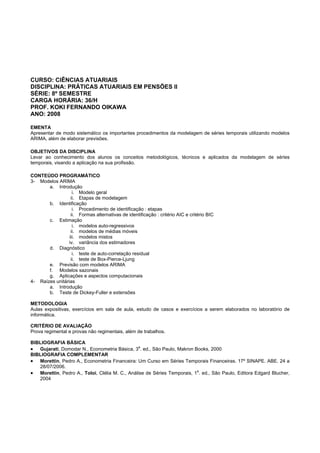 CURSO: CIÊNCIAS ATUARIAIS
DISCIPLINA: PRÁTICAS ATUARIAIS EM PENSÕES II
SÉRIE: 8º SEMESTRE
CARGA HORÁRIA: 36/H
PROF. KOKI FERNANDO OIKAWA
ANO: 2008
EMENTA
Apresentar de modo sistemático os importantes procedimentos da modelagem de séries temporais utilizando modelos
ARIMA, além de elaborar previsões.
OBJETIVOS DA DISCIPLINA
Levar ao conhecimento dos alunos os conceitos metodológicos, técnicos e aplicados da modelagem de séries
temporais, visando a aplicação na sua profissão.
CONTEÚDO PROGRAMÁTICO
3- Modelos ARIMA
a. Introdução
i. Modelo geral
ii. Etapas de modelagem
b. Identificação
i. Procedimento de identificação : etapas
ii. Formas alternativas de identificação : critério AIC e critério BIC
c. Estimação
i. modelos auto-regressivos
ii. modelos de médias móveis
iii. modelos mistos
iv. variância dos estimadores
d. Diagnóstico
i. teste de auto-correlação residual
ii. teste de Box-Pierce-Ljung
e. Previsão com modelos ARIMA
f. Modelos sazonais
g. Aplicações e aspectos computacionais
4- Raízes unitárias
a. Introdução
b. Teste de Dickey-Fuller e extensões
METODOLOGIA
Aulas expositivas, exercícios em sala de aula, estudo de casos e exercícios a serem elaborados no laboratório de
informática.
CRITÉRIO DE AVALIAÇÃO
Prova regimental e provas não regimentais, além de trabalhos.
BIBLIOGRAFIA BÁSICA
• Gujarati, Domodar N., Econometria Básica, 3
a
. ed., São Paulo, Makron Books, 2000
BIBLIOGRAFIA COMPLEMENTAR
• Morettin, Pedro A., Econometria Financeira: Um Curso em Séries Temporais Financeiras. 17º SINAPE. ABE. 24 a
28/07/2006.
• Morettin, Pedro A., Toloi, Clélia M. C., Análise de Séries Temporais, 1
a
. ed., São Paulo, Editora Edgard Blucher,
2004
 