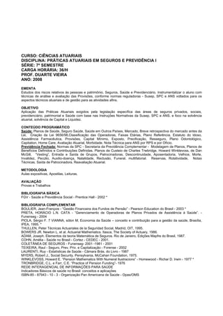 CURSO: CIÊNCIAS ATUARIAIS
DISCIPLINA: PRÁTICAS ATUARIAIS EM SEGUROS E PREVIDÊNCIA I
SÉRIE: 7º SEMESTRE
CARGA HORÁRIA: 36/H
PROF. DUARTE VIEIRA
ANO: 2008
EMENTA
Estudos dos riscos relativos às pessoas e patrimônio, Seguros, Saúde e Previdenciário. Instrumentalizar o aluno com
técnicas de análise e avaliação das Provisões, conforme normas reguladoras - Susep, SPC e ANS voltados para os
aspectos técnicos atuariais e de gestão para as atividades afins.
OBJETIVO
Aplicação das Práticas Atuariais exigidos pela legislação específica das áreas de seguros privados, sociais,
previdenciário, patrimonial e Saúde com base nas Instruções Normativas da Susep, SPC e ANS. e foco na solvência
atuarial, solvência de Capital e Liquidez.
CONTEÚDO PROGRAMÁTICO
Saúde: Planos de Saúde, Seguro Saúde, Saúde em Outros Países, Mercado, Breve retrospectiva do mercado antes da
Lei, Criação da Lei 9656/98,Classificação das Operadoras, Faixas Etárias, Plano Referência, Estatuto do Idoso,
Assistência Farmacêutica, Provisões, Capital Mínimo, Exposto, Precificação, Resseguro, Plano Odontológico,
Capitation, Home Care, Avaliação Atuarial, Morbidade. Nota Técnica para ANS por RPS e por Ofício.
Previdência Fechada: Normas da SPC - Secretaria da Previdência Complementar - Modelagem de Planos, Planos de
Benefícios Definidos e Contribuições Definidas. Planos de Custeio de Charles Trwbridge, Howard Winklevoss, de Dan
McGill, “Vesting”, Entrada e Saída de Grupos, Patrocinadoras, Descontinuidade, Aposentadoria, Velhice, Morte,
Invalidez, Pecúlio, Auxilio-doença, Natalidade, Reclusão, Funeral. multifatorial. Reservas, Rotatividade, Notas
Técnicas, Saída de Patrocinadora, Reavaliação Atuarial.
METODOLOGIA
Aulas expositivas, Apostilas, Leituras.
AVALIAÇÃO
Provas e Trabalhos
BIBLIOGRAFIA BÁSICA
FGV - Saúde e Previdência Social - Prentice Hall - 2002 *
BIBLIOGRAFIA COMPLEMENTAR
BOULIER, Jean-François - “Gestão Financeira dos Fundos de Pensão” - Pearson Education do Brasil - 2003 *
PRETA, HORÁCIO L.N. CATA - “Gerenciamento de Operadoras de Planos Privados de Assistência à Saúde”. -
Funenseg - 2004
PIOLA, Sérgio F. 7 VIANNA, sólon M, Economia da Saúde – conceito e contribuição para a gestão da saúde, Brasília,
IPEA, 1995. *
THULLEN, Peter Técnicas Actuariales de la Seguridad Social, Madrid, OIT, 1995.
BOWERS JR. Newton L. et al. Actuarial Mathematics. Itasca, The Society of Actuary, 1986.
ADAM, Joseph. Elementos da teoria Matemática de Seguros. Rio de Janeiro, Edições Mapfre do Brasil, 1987.
COHN, Amélia - Saúde no Brasil - Cortez - CEDEC - 2001.
COLETÂNEA DE SEGUROS - Funenseg- 2001 -1981 - 2001
TEIXEIRA, Raul - Seguro, Prev. Priv. e Capitalização - Forense - 2002
LAURENTI, Ruy - Estatísticas de Saúde - Câmara Brás. do Livro - 1987
MYERS, Robert J., Social Security. Pensylvania, McCahan Foundation, 1975.
WINKLEVOSS, Howard E. “Pension Mathematics With Numeral Ilustracions” - Homewood - Richar D. Irwin - 1977 *
TRONBRIDGE, C.L. e Farr, C.E. “Practice of Pension Funding”- 1976
REDE INTERAGENCIAL DE INFORMAÇÕES PARA SAÚDE
Indicadores Básicos de saúde no Brasil: conceitos e aplicações
ISBN-85 - 87943 - 10 - 3 - Organização Pan Americana da Saúde - Opas/OMS
 
