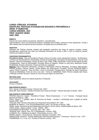 CURSO: CIÊNCIAS ATUARIAIS
DISCIPLINA: PRÁTICAS ATUARIAIS EM SEGUROS E PREVIDÊNCIA II
SÉRIE: 8º SEMESTRE
CARGA HORÁRIA: 36/H
PROF. DUARTE VIEIRA
ANO: 2008
EMENTA
Estudos dos riscos relativos às pessoas, patrimônio e previdenciário.
Instrumentalizar o aluno com técnicas de análise e avaliação das Provisões, conforme normas reguladoras - Susep e
ANS voltados para os aspectos técnicos atuariais e de gestão para as atividades afins.
OBJETIVO
Aplicação das Práticas Atuariais exigidos pela legislação específica das áreas de seguros privados, sociais,
previdenciário, patrimonial com base nas Instruções Normativas da Susep e ANS. e foco na solvência atuarial,
solvência de Capital e Liquidez.
CONTEÚDO PROGRAMÁTICO
Previdência Aberta: Tipos de Previdência Privada, Planos de Custeio, breve retrospectiva histórica - Os Montepios,
os Planos de Garantia Mínima, Periodicidade, Período de Contribuição, Simulações de Aposentadoria, Taxa de Juros
utilizada, Tábuas de Mortalidade, Fatores de Risco, Fapi, PGBL, PGBL empresarial, Custos da Previdência Privada,
Carregamentos, Taxas de Administação, Principais Riscos do Negócio, Perdas no Lado Ativo, Benefícios Fiscais,
Portabilidade, IR sobre rendimento, Prazos de Carência, Legislação.
Seguros: Vida e Patrimônio, Mutualismo, Sinistros e Indenizações, Prêmios, Resseguro, Co-seguro, Retrocessões,
Prêmios Emitidos, Prêmios Ganhos, Índices Médios das Seguradoras, Provisões Técnicas (PPNGPSL-IBNR e
outras), Prêmio Comercial, Taxas de Risco - Puras e Comerciais, Carregamentos, Extração de Dados Estatísticos,
Tábuas de Mortalidade, Teoria do risco e da ruína. Teoria da credibilidade, Notas Técnicas exigidas pela Susep,
Confecção de Notas Técnicas, Cálculo de Taxa Pura para Seguro de Automóvel,
METODOLOGIA
Aulas expositivas, leituras de material específico e Pesquisas.
AVALIAÇÃO
Provas e Trabalhos
BIBLIOGRAFIA BÁSICA
FGV - Saúde e Previdência Social - Prentice Hall - 2002 *
BOULIER, Jean-François - “Gestão Financeira dos Fundos de Pensão” - Pearson Education do Brasil - 2003 *
BIBLIOGRAFIA COMPLEMENTAR
PÓVOAS, Manual S. Soares - Previdência Privada - Planos Empresariais - 1.° e 2.° Volumes - Fundação Escola
Nacional de Seguros - 1990
PIOLA, Sérgio F. 7 VIANNA, sólon M, Economia da Saúde – conceito e contribuição para a gestão da saúde,
Brasília, IPEA, 1995. *
THULLEN, Peter Técnicas Actuariales de la Seguridad Social, Madrid, OIT, 1995.
BOWERS JR. Newton L. et al. Actuarial Mathematics. Itasca, The Society of Actuary, 1986.
ADAM, Joseph. Elementos da teoria Matemática de Seguros. Rio de Janeiro, Edições Mapfre do Brasil, 1987.
COHN, Amélia - Saúde no Brasil - Cortez - CEDEC - 2001.
COLETÂNEA DE SEGUROS - Funenseg- 2001 -1981 - 2001
TEIXEIRA, Raul - Seguro, Prev. Priv. e Capitalização - Forense - 2002
LAURENTI, Ruy - Estatísticas de Saúde - Câmara Brás. do Livro - 1987
MYERS, Robert J., Social Security. Pensylvania, McCahan Foundation, 1975.
WINKLEVOSS, Howard E. “Pension Mathematics With Numeral Ilustracions” - Homewood - Richar D. Irwin - 1977 *
TRONBRIDGE, C.L. e Farr, C.E. “Practice of Pension Funding”- 1976
 