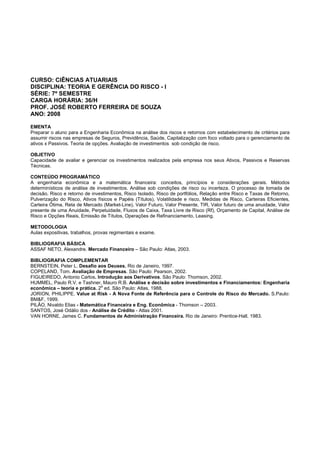 CURSO: CIÊNCIAS ATUARIAIS
DISCIPLINA: TEORIA E GERÊNCIA DO RISCO - I
SÉRIE: 7º SEMESTRE
CARGA HORÁRIA: 36/H
PROF. JOSÉ ROBERTO FERREIRA DE SOUZA
ANO: 2008
EMENTA
Preparar o aluno para a Engenharia Econômica na análise dos riscos e retornos com estabelecimento de critérios para
assumir riscos nas empresas de Seguros, Previdência, Saúde, Capitalização com foco voltado para o gerenciamento de
ativos x Passivos. Teoria de opções. Avaliação de investimentos sob condição de risco.
OBJETIVO
Capacidade de avaliar e gerenciar os investimentos realizados pela empresa nos seus Ativos, Passivos e Reservas
Técnicas.
CONTEÚDO PROGRAMÁTICO
A engenharia econômica e a matemática financeira: conceitos, princípios e considerações gerais. Métodos
determinísticos de análise de investimentos. Análise sob condições de risco ou incerteza. O processo de tomada de
decisão. Risco e retorno de investimentos, Risco Isolado, Risco de portfólios, Relação entre Risco e Taxas de Retorno,
Pulverização do Risco, Ativos físicos e Papéis (Títulos), Volatilidade e risco, Medidas de Risco, Carteiras Eficientes,
Carteira Ótima, Reta de Mercado (Market-Line), Valor Futuro, Valor Presente, TIR, Valor futuro de uma anuidade, Valor
presente de uma Anuidade, Perpetuidade, Fluxos de Caixa, Taxa Livre de Risco (Rf), Orçamento de Capital, Análise de
Risco e Opções Reais, Emissão de Títulos, Operações de Refinanciamento, Leasing.
METODOLOGIA
Aulas expositivas, trabalhos, provas regimentais e exame.
BIBLIOGRAFIA BÁSICA
ASSAF NETO, Alexandre. Mercado Financeiro – São Paulo: Atlas, 2003.
BIBLIOGRAFIA COMPLEMENTAR
BERNSTEIN, Peter L. Desafio aos Deuses. Rio de Janeiro, 1997.
COPELAND, Tom. Avaliação de Empresas. São Paulo: Pearson, 2002.
FIGUEIREDO, Antonio Carlos. Introdução aos Derivativos. São Paulo: Thomson, 2002.
HUMMEL, Paulo R.V. e Tashner, Mauro R.B. Análise e decisão sobre investimentos e Financiamentos: Engenharia
econômica – teoria e prática. 2
a
ed. São Paulo: Atlas, 1988.
JORION, PHILIPPE. Value at Risk - A Nova Fonte de Referência para o Controle do Risco do Mercado. S.Paulo:
BM&F, 1999.
PILÃO, Nivaldo Elias - Matemática Financeira e Eng. Econômica - Thomson – 2003.
SANTOS, José Odálio dos - Análise de Crédito - Atlas 2001.
VAN HORNE, James C. Fundamentos de Administração Financeira. Rio de Janeiro: Prentice-Hall, 1983.
 