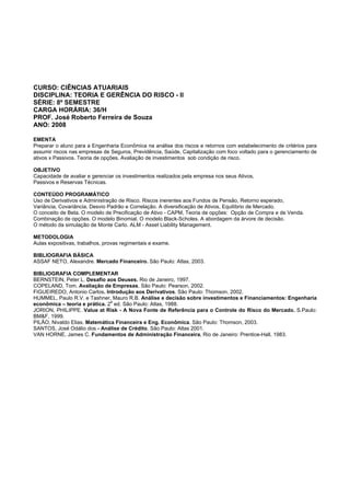 CURSO: CIÊNCIAS ATUARIAIS
DISCIPLINA: TEORIA E GERÊNCIA DO RISCO - II
SÉRIE: 8º SEMESTRE
CARGA HORÁRIA: 36/H
PROF. José Roberto Ferreira de Souza
ANO: 2008
EMENTA
Preparar o aluno para a Engenharia Econômica na análise dos riscos e retornos com estabelecimento de critérios para
assumir riscos nas empresas de Seguros, Previdência, Saúde, Capitalização com foco voltado para o gerenciamento de
ativos x Passivos. Teoria de opções. Avaliação de investimentos sob condição de risco.
OBJETIVO
Capacidade de avaliar e gerenciar os investimentos realizados pela empresa nos seus Ativos,
Passivos e Reservas Técnicas.
CONTEÚDO PROGRAMÁTICO
Uso de Derivativos e Administração de Risco. Riscos inerentes aos Fundos de Pensão, Retorno esperado,
Variância, Covariância, Desvio Padrão e Correlação. A diversificação de Ativos, Equilíbrio de Mercado.
O conceito de Beta. O modelo de Precificação de Ativo - CAPM, Teoria de opções: Opção de Compra e de Venda.
Combinação de opções. O modelo Binomial. O modelo Black-Scholes. A abordagem da árvore de decisão.
O método da simulação de Monte Carlo. ALM - Asset Liability Management.
METODOLOGIA
Aulas expositivas, trabalhos, provas regimentais e exame.
BIBLIOGRAFIA BÁSICA
ASSAF NETO, Alexandre. Mercado Financeiro. São Paulo: Atlas, 2003.
BIBLIOGRAFIA COMPLEMENTAR
BERNSTEIN, Peter L. Desafio aos Deuses. Rio de Janeiro, 1997.
COPELAND, Tom. Avaliação de Empresas. São Paulo: Pearson, 2002.
FIGUEIREDO, Antonio Carlos. Introdução aos Derivativos. São Paulo: Thomson, 2002.
HUMMEL, Paulo R.V. e Tashner, Mauro R.B. Análise e decisão sobre investimentos e Financiamentos: Engenharia
econômica – teoria e prática. 2
a
ed. São Paulo: Atlas, 1988.
JORION, PHILIPPE. Value at Risk - A Nova Fonte de Referência para o Controle do Risco do Mercado. S.Paulo:
BM&F, 1999.
PILÃO, Nivaldo Elias. Matemática Financeira e Eng. Econômica. São Paulo: Thomson, 2003.
SANTOS, José Odálio dos - Análise de Crédito. São Paulo: Atlas 2001.
VAN HORNE, James C. Fundamentos de Administração Financeira. Rio de Janeiro: Prentice-Hall, 1983.
 