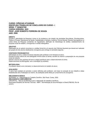 CURSO: CIÊNCIAS ATUARIAIS
DISCIPLINA:TRABALHO DE CONCLUSÃO DO CURSO - I
SÉRIE: 7º SEMESTRE
CARGA HORÁRIA: 36/H
PROF. JOSÉ ROBERTO FERREIRA DE SOUZA
ANO: 2008
EMENTA
Escolha e delimitação da Pesquisa e tema ou do problema a ser tratado nas atividades Securitárias, Previdenciárias,
Pública e Privada, Operadoras de Saúde, Capitalização e Sorteios, Auditoria, Perícia Atuarial, Estudos Demográficos ou
outras linhas de Pesquisa constantes do regulamento. Definição da metodologia de análise, estabelecimento de
proposta inicial de trabalho, cronogramas e revisão bibliográfica.
OBJETIVO
Elaboração de um estudo minucioso e a análise formal de um assunto das Ciências Atuariais que deverá ser realizada
por grupos de dois alunos obedecendo cronograma para entrega no semestre seguinte.
CONTEÚDO PROGRAMÁTICO
Delimitação do tema: análise de temas indicados pelo professor e de interesse do aluno.
Escolha do tema: leitura de uma bibliografia mínima sobre os temas, escolha do mesmo e preparação de uma proposta
inicial de trabalho.
Estudo e resumo dos capítulos de livros e artigos periódicos para o desenvolvimento do tema.
Desenvolvimento da Monografia sob a orientação do professor.
METODOLOGIA
O professor atuará como orientador no desenvolvimento do trabalho do aluno.
AVALIAÇÃO:
O aluno será avaliado em períodos a serem definidos pelo professor, com base na evolução do seu trabalho e datas
estabelecidas até a finalização do mesmo. As avaliações serão feitas por cumprimento de cronograma.
BIBLIOGRAFIA BÁSICA
SEVERINO, A. J. Metodologia do Trabalho Científico. São Paulo: Cortez, 2002.
BIBLIOGRAFIA COMPLEMENTAR
UNICAPITAL – Manual da Biblioteca para a elaboração de trabalhos científicos.
Associação Brasileira de Normas Técnicas - ABNT - Normatização de documentação no Brasil (PNB 66). Rio de
Janeiro.
 