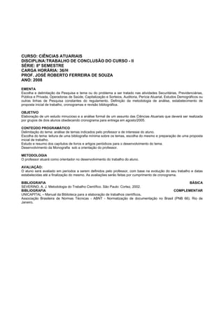 CURSO: CIÊNCIAS ATUARIAIS
DISCIPLINA:TRABALHO DE CONCLUSÃO DO CURSO - II
SÉRIE: 8º SEMESTRE
CARGA HORÁRIA: 36/H
PROF. JOSÉ ROBERTO FERREIRA DE SOUZA
ANO: 2008
EMENTA
Escolha e delimitação da Pesquisa e tema ou do problema a ser tratado nas atividades Securitárias, Previdenciárias,
Pública e Privada, Operadoras de Saúde, Capitalização e Sorteios, Auditoria, Perícia Atuarial, Estudos Demográficos ou
outras linhas de Pesquisa constantes do regulamento. Definição da metodologia de análise, estabelecimento de
proposta inicial de trabalho, cronogramas e revisão bibliográfica.
OBJETIVO
Elaboração de um estudo minucioso e a análise formal de um assunto das Ciências Atuariais que deverá ser realizada
por grupos de dois alunos obedecendo cronograma para entrega em agosto/2005.
CONTEÚDO PROGRAMÁTICO
Delimitação do tema: análise de temas indicados pelo professor e de interesse do aluno.
Escolha do tema: leitura de uma bibliografia mínima sobre os temas, escolha do mesmo e preparação de uma proposta
inicial de trabalho.
Estudo e resumo dos capítulos de livros e artigos periódicos para o desenvolvimento do tema.
Desenvolvimento da Monografia sob a orientação do professor.
METODOLOGIA
O professor atuará como orientador no desenvolvimento do trabalho do aluno.
AVALIAÇÃO:
O aluno será avaliado em períodos a serem definidos pelo professor, com base na evolução do seu trabalho e datas
estabelecidas até a finalização do mesmo. As avaliações serão feitas por cumprimento de cronograma.
BIBLIOGRAFIA BÁSICA
SEVERINO, A. J. Metodologia do Trabalho Científico. São Paulo: Cortez, 2002.
BIBLIOGRAFIA COMPLEMENTAR
UNICAPITAL – Manual da Biblioteca para a elaboração de trabalhos científicos.
Associação Brasileira de Normas Técnicas - ABNT - Normatização de documentação no Brasil (PNB 66). Rio de
Janeiro.
 