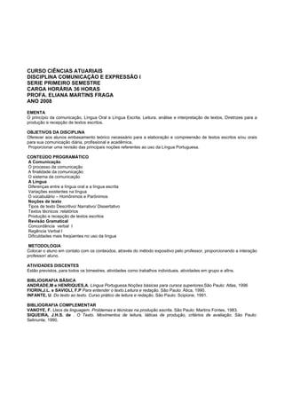 CURSO CIÊNCIAS ATUARIAIS
DISCIPLINA COMUNICAÇÃO E EXPRESSÃO I
SERIE PRIMEIRO SEMESTRE
CARGA HORÁRIA 36 HORAS
PROFA. ELIANA MARTINS FRAGA
ANO 2008
EMENTA
O princípio da comunicação, Língua Oral e Língua Escrita, Leitura, análise e interpretação de textos, Diretrizes para a
produção e recepção de textos escritos.
OBJETIVOS DA DISCIPLINA
Oferecer aos alunos embasamento teórico necessário para a elaboração e compreensão de textos escritos e/ou orais
para sua comunicação diária, profissional e acadêmica.
Proporcionar uma revisão das principais noções referentes ao uso da Língua Portuguesa.
CONTEÚDO PROGRAMÁTICO
A Comunicação
O processo da comunicação
A finalidade da comunicação
O sistema da comunicação
A Língua
Diferenças entre a língua oral e a língua escrita
Variações existentes na língua
O vocabulário – Homônimos e Parônimos
Noções de texto
Tipos de texto Descritivo/ Narrativo/ Dissertativo
Textos técnicos :relatórios
Produção e recepção de textos escritos
Revisão Gramatical
Concordância verbal I
Regência Verbal I
Dificuldades mais freqüentes no uso da língua
METODOLOGIA
Colocar o aluno em contato com os conteúdos, através do método expositivo pelo professor, proporcionando a interação
professor/ aluno.
ATIVIDADES DISCENTES
Estão previstos, para todos os bimestres, atividades como trabalhos individuais, atividades em grupo e afins.
BIBLIOGRAFIA BÁSICA
ANDRADE,M e HENRIQUES,A. Língua Portuguesa.Noções básicas para cursos superiores.São Paulo: Atlas, 1996
FIORIN,J.L. e SAVIOLI, F.P Para entender o texto.Leitura e redação. São Paulo: Ática, 1990.
INFANTE, U. Do texto ao texto. Curso prático de leitura e redação. São Paulo: Scipione, 1991.
BIBLIOGRAFIA COMPLEMENTAR
VANOYE, F. Usos da linguagem. Problemas e técnicas na produção escrita. São Paulo: Martins Fontes, 1983.
SIQUEIRA, J.H.S. de . O Texto. Movimentos de leitura, táticas de produção, critérios de avaliação. São Paulo:
Selinunte, 1990.
 