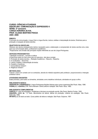CURSO: CIÊNCIAS ATUARIAIS
DISCIPLINA: COMUNICAÇÃO E EXPRESSÃO II
SÉRIE: 2º semestre
CARGA HORÁRIA:36 H/A.
PROF. ELIANA MARTINS FRAGA
ANO: 2008
EMENTA
O princípio da comunicação, Língua Oral e Língua Escrita, Leitura, análise e interpretação de textos, Diretrizes para a
produção e recepção de textos escritos.
OBJETIVOS DA DISCIPLINA
Oferecer aos alunos embasamento teórico necessário para a elaboração e compreensão de textos escritos e/ou orais
para sua comunicação diária, profissional e acadêmica.
Proporcionar uma revisão das principais noções referentes ao uso da Língua Portuguesa.
ONTEÚDO PROGRAMÁTICO
1.Redação Comercial – conceito e prática
2.Exercícios sobre os Cem erros que um executivo não deve cometer
3. Produção de textos escritos _ Redação Acadêmica – Resumo - Resenha
4. O vocabulário – Sinonímia
5. Leitura, Análise e Interpretação de textos
6. Coesão e Coerência
7. Concordância Verbal II
8. Regência Verbal II
METODOLOGIA
Colocar o aluno em contato com os conteúdos, através do método expositivo pelo professor, proporcionando a interação
professor/ aluno.
ATIVIDADES DISCENTES
Estão previstos, para todos os bimestres, atividades como trabalhos individuais, atividades em grupo e afins.
BIBLIOGRAFIA BÁSICA
ANDRADE,M e HENRIQUES,A. Língua Portuguesa.Noções básicas para cursos superiores.São Paulo: Atlas, 1996
FIORIN,J.L. e SAVIOLI, F.P. Para entender o texto.Leitura e redação. São Paulo: Ática, 1990.
BIBLIOGRAFIA COMPLEMENTAR
VANOYE, F. Usos da linguagem. Problemas e técnicas na produção escrita. São Paulo: Martins Fontes, 1983.
SIQUEIRA, J.H.S. de . O Texto. Movimentos de leitura, táticas de produção, critérios de avaliação. São Paulo:
Selinunte, 1990.
INFANTE, U. Do texto ao texto. Curso prático de leitura e redação. São Paulo: Scipione, 1991
 
