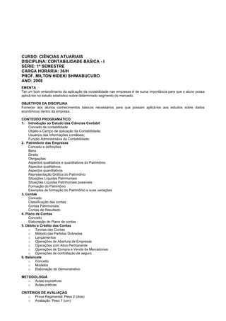 CURSO: CIÊNCIAS ATUARIAIS
DISCIPLINA: CONTABILIDADE BÁSICA - I
SÉRIE: 1º SEMESTRE
CARGA HORÁRIA: 36/H
PROF. MILTON HIDEKI SHIMABUCURO
ANO: 2008
EMENTA
Ter um bom entendimento da aplicação da contabilidade nas empresas é de suma importância para que o aluno possa
aplicá-los no estudo estatístico sobre determinado segmento do mercado.
OBJETIVOS DA DISCIPLINA
Fornecer aos alunos conhecimentos básicos necessários para que possam aplicá-los aos estudos sobre dados
econômicos dentro da empresa.
CONTEÚDO PROGRAMÁTICO
1. Introdução ao Estudo das Ciências Contábil
Conceito de contabilidade
Objeto e Campo de aplicação da Contabilidade;
Usuários das Informações contábeis;
Função Administrativa da Contabilidade;
2. Patrimônio das Empresas
Conceito e definições
Bens
Direito
Obrigações
Aspectos qualitativos e quantitativos do Patrimônio
Aspectos qualitativos
Aspectos quantitativos
Representação Gráfica do Patrimônio
Situações Líquidas Patrimoniais
Situações Líquidas Patrimoniais possíveis
Formação do Patrimônio
Exemplos de formação do Patrimônio e suas variações
3. Contas
Conceito
Classificação das contas
Contas Patrimoniais
Contas de Resultado
4. Plano de Contas
Conceito
Elaboração do Plano de contas
5. Débito e Crédito das Contas
o Teorias das Contas
o Método das Partidas Dobradas
o Lançamentos
o Operações de Abertura de Empresas
o Operações com Ativo Permanente
o Operações de Compra e Venda de Mercadorias
o Operações de contratação de seguro
6. Balancete
o Conceito
o Modelos
o Elaboração do Demonstrativo
METODOLOGIA
o Aulas expositivas
o Aulas práticas
CRITÉRIOS DE AVALIAÇÃO
o Prova Regimental: Peso 2 (dois)
o Avaliação: Peso 1 (um)
 