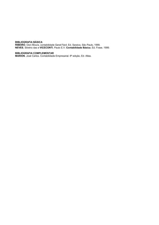 BIBLIOGRAFIA BÁSICA
RIBEIRO, Osni Moura, contabilidade Geral Fácil. Ed. Saraiva, São Paulo, 1999.
NEVES, Silvério das e VICECONTI, Paulo E.V. Contabilidade Básica, Ed. Frase, 1999.
BIBLIOGRAFIA COMPLEMENTAR
MARION, José Carlos. Contabilidade Empresarial. 8ª edição, Ed. Atlas.
 