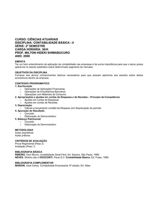CURSO: CIÊNCIAS ATUARIAIS
DISCIPLINA: CONTABILIDADE BÁSICA - II
SÉRIE: 2º SEMESTRE
CARGA HORÁRIA: 36/H
PROF. MILTON HIDEKI SHIMABUCURO
ANO: 2008
EMENTA
Ter um bom entendimento da aplicação da contabilidade nas empresas é de suma importância para que o aluno possa
aplicá-los no estudo estatístico sobre determinado segmento do mercado.
OBJETIVOS DA DISCIPLINA
Fornecer aos alunos conhecimentos básicos necessários para que possam aplicá-los aos estudos sobre dados
econômicos dentro da empresa.
CONTEÚDO PROGRAMÁTICO
1. Escrituração
o Operações de Aplicações Financeiras
o Operações de Empréstimos Bancários
o Operações com Materiais de Consumo
2. Apropriações e ajustes em contas de Despesas e de Receitas – Princípio da Competência
o Ajustes em contas de Despesas
o Ajustes em contas de Receitas
3. Depreciação
o Cálculo e lançamento contábil da Despesa com Depreciação do período
4. Apuração do Resultado
o Conceito
o Elaboração do Demonstrativo
5. Balanço Patrimonial
o Conceito
o Elaboração do Demonstrativo
METODOLOGIA
Aulas expositivas
Aulas práticas
CRITÉRIOS DE AVALIAÇÃO
Prova Regimental (Peso 2)
Avaliação (Peso 1)
BIBLIOGRAFIA BÁSICA
RIBEIRO, Osni Moura, contabilidade Geral Fácil. Ed. Saraiva, São Paulo, 1999.
NEVES, Silvério das e VICECONTI, Paulo E.V. Contabilidade Básica, Ed. Frase, 1999.
BIBLIOGRAFIA COMPLEMENTAR
MARION, José Carlos. Contabilidade Empresarial. 8ª edição, Ed. Atlas.
 