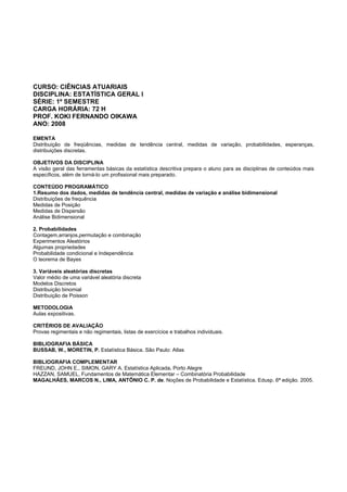 CURSO: CIÊNCIAS ATUARIAIS
DISCIPLINA: ESTATÍSTICA GERAL I
SÉRIE: 1º SEMESTRE
CARGA HORÁRIA: 72 H
PROF. KOKI FERNANDO OIKAWA
ANO: 2008
EMENTA
Distribuição de freqüências, medidas de tendência central, medidas de variação, probabilidades, esperanças,
distribuições discretas.
OBJETIVOS DA DISCIPLINA
A visão geral das ferramentas básicas da estatística descritiva prepara o aluno para as disciplinas de conteúdos mais
específicos, além de torná-lo um profissional mais preparado.
CONTEÚDO PROGRAMÁTICO
1.Resumo dos dados, medidas de tendência central, medidas de variação e análise bidimensional
Distribuições de frequência
Medidas de Posição
Medidas de Dispersão
Análise Bidimensional
2. Probabilidades
Contagem,arranjos,permutação e combinação
Experimentos Aleatórios
Algumas propriedades
Probabilidade condicional e Independência
O teorema de Bayes
3. Variáveis aleatórias discretas
Valor médio de uma variável aleatória discreta
Modelos Discretos
Distribuição binomial
Distribuição de Poisson
METODOLOGIA
Aulas expositivas.
CRITÉRIOS DE AVALIAÇÃO
Provas regimentais e não regimentais, listas de exercícios e trabalhos individuais.
BIBLIOGRAFIA BÁSICA
BUSSAB, W., MORETIN, P. Estatística Básica. São Paulo: Atlas
BIBLIOGRAFIA COMPLEMENTAR
FREUND, JOHN E., SIMON, GARY A. Estatística Aplicada. Porto Alegre
HAZZAN, SAMUEL, Fundamentos de Matemática Elementar – Combinatória Probabilidade
MAGALHÃES, MARCOS N., LIMA, ANTÔNIO C. P. de. Noções de Probabilidade e Estatística. Edusp. 6ª edição. 2005.
 