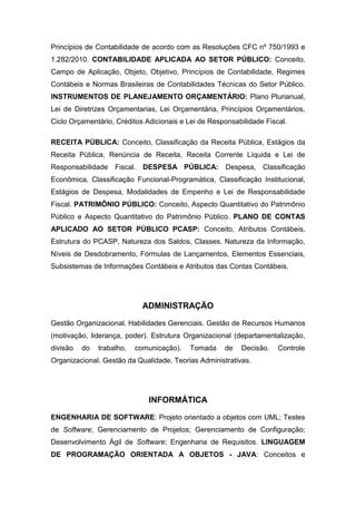 Princípios de Contabilidade de acordo com as Resoluções CFC nº 750/1993 e
1.282/2010. CONTABILIDADE APLICADA AO SETOR PÚBLICO: Conceito,
Campo de Aplicação, Objeto, Objetivo, Princípios de Contabilidade, Regimes
Contábeis e Normas Brasileiras de Contabilidades Técnicas do Setor Público.
INSTRUMENTOS DE PLANEJAMENTO ORÇAMENTÁRIO: Plano Plurianual,
Lei de Diretrizes Orçamentarias, Lei Orçamentária, Princípios Orçamentários,
Ciclo Orçamentário, Créditos Adicionais e Lei de Responsabilidade Fiscal.
RECEITA PÚBLICA: Conceito, Classificação da Receita Pública, Estágios da
Receita Pública, Renúncia de Receita, Receita Corrente Líquida e Lei de
Responsabilidade Fiscal. DESPESA PÚBLICA: Despesa, Classificação
Econômica, Classificação Funcional-Programática, Classificação Institucional,
Estágios de Despesa, Modalidades de Empenho e Lei de Responsabilidade
Fiscal. PATRIMÔNIO PÚBLICO: Conceito, Aspecto Quantitativo do Patrimônio
Público e Aspecto Quantitativo do Patrimônio Público. PLANO DE CONTAS
APLICADO AO SETOR PÚBLICO PCASP: Conceito, Atributos Contábeis,
Estrutura do PCASP, Natureza dos Saldos, Classes, Natureza da Informação,
Níveis de Desdobramento, Fórmulas de Lançamentos, Elementos Essenciais,
Subsistemas de Informações Contábeis e Atributos das Contas Contábeis.
ADMINISTRAÇÃO
Gestão Organizacional. Habilidades Gerenciais. Gestão de Recursos Humanos
(motivação, liderança, poder). Estrutura Organizacional (departamentalização,
divisão do trabalho, comunicação). Tomada de Decisão. Controle
Organizacional. Gestão da Qualidade. Teorias Administrativas.
INFORMÁTICA
ENGENHARIA DE SOFTWARE: Projeto orientado a objetos com UML; Testes
de Software; Gerenciamento de Projetos; Gerenciamento de Configuração;
Desenvolvimento Ágil de Software; Engenharia de Requisitos. LINGUAGEM
DE PROGRAMAÇÃO ORIENTADA A OBJETOS - JAVA: Conceitos e
 