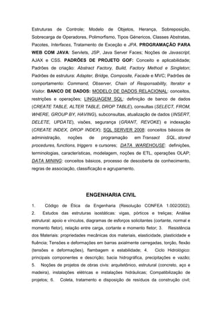 Estruturas de Controle; Modelo de Objetos, Herança, Sobreposição,
Sobrecarga de Operadores, Polimorfismo, Tipos Génericos, Classes Abstratas,
Pacotes, Interfaces, Tratamento de Exceção e JPA. PROGRAMAÇÃO PARA
WEB COM JAVA: Servlets, JSP, Java Server Faces; Noções de Javascript,
AJAX e CSS. PADRÕES DE PROJETO GOF: Conceito e aplicabilidade;
Padrões de criação: Abstract Factory, Build, Factory Method e Singleton;
Padrões de estrutura: Adapter, Bridge, Composite, Facade e MVC; Padrões de
comportamento: Command, Observer, Chain of Responsability, Iterator e
Visitor. BANCO DE DADOS: MODELO DE DADOS RELACIONAL: conceitos,
restrições e operações; LINGUAGEM SQL: definição de banco de dados
(CREATE TABLE, ALTER TABLE, DROP TABLE), consultas (SELECT, FROM,
WHERE, GROUP BY, HAVING), subconsultas, atualização de dados (INSERT,
DELETE, UPDATE), visões, segurança (GRANT, REVOKE) e indexação
(CREATE INDEX, DROP INDEX); SQL SERVER 2008: conceitos básicos de
administração, noções de programação em Transact SQL, stored
procedures, functions, triggers e cursores; DATA WAREHOUSE: definições,
terminologias, características, modelagem, noções de ETL, operações OLAP;
DATA MINING: conceitos básicos, processo de descoberta de conhecimento,
regras de associação, classificação e agrupamento.
ENGENHARIA CIVIL
1. Código de Ética da Engenharia (Resolução CONFEA 1.002/2002);
2. Estudos das estruturas isostáticas: vigas, pórticos e treliças; Análise
estrutural: apoio e vínculos, diagramas de esforços solicitantes (cortante, normal e
momento fletor), relação entre carga, cortante e momento fletor; 3. Resistência
dos Materiais: propriedades mecânicas dos materiais, elasticidade, plasticidade e
fluência; Tensões e deformações em barras axialmente carregadas, torção, flexão
(tensões e deformações), flambagem e estabilidade; 4. Ciclo Hidrológico:
principais componentes e descrição; bacia hidrográfica, precipitações e vazão;
5. Noções de projetos de obras civis: arquitetônico, estrutural (concreto, aço e
madeira), instalações elétricas e instalações hidráulicas; Compatibilização de
projetos; 6. Coleta, tratamento e disposição de resíduos da construção civil;
 