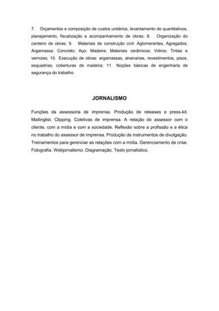 7. Orçamentos e composição de custos unitários, levantamento de quantitativos,
planejamento, fiscalização e acompanhamento de obras; 8. Organização do
canteiro de obras; 9. Materiais de construção civil: Aglomerantes, Agregados;
Argamassa; Concreto; Aço; Madeira; Materiais cerâmicos; Vidros; Tintas e
vernizes; 10. Execução de obras: argamassas, alvenarias, revestimentos, pisos,
esquadrias, coberturas de madeira; 11. Noções básicas de engenharia de
segurança do trabalho.
JORNALISMO
Funções da assessoria de imprensa. Produção de releases e press-kit.
Mailinglist. Clipping. Coletivas de imprensa. A relação do assessor com o
cliente, com a mídia e com a sociedade. Reflexão sobre a profissão e a ética
no trabalho do assessor de imprensa. Produção de instrumentos de divulgação.
Treinamentos para gerenciar as relações com a mídia. Gerenciamento de crise.
Fotografia. Webjornalismo. Diagramação. Texto jornalístico.
 