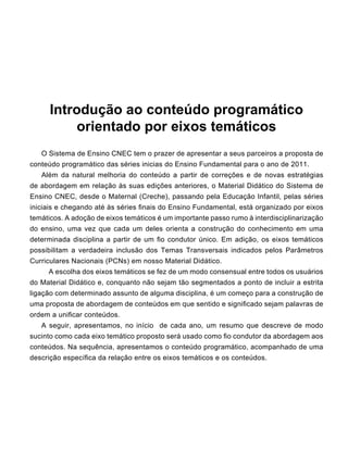 Introdução ao conteúdo programático
orientado por eixos temáticos
	 O Sistema de Ensino CNEC tem o prazer de apresentar a seus parceiros a proposta de
conteúdo programático das séries inicias do Ensino Fundamental para o ano de 2011.
	 Além da natural melhoria do conteúdo a partir de correções e de novas estratégias
de abordagem em relação às suas edições anteriores, o Material Didático do Sistema de
Ensino CNEC, desde o Maternal (Creche), passando pela Educação Infantil, pelas séries
iniciais e chegando até às séries finais do Ensino Fundamental, está organizado por eixos
temáticos. A adoção de eixos temáticos é um importante passo rumo à interdisciplinarização
do ensino, uma vez que cada um deles orienta a construção do conhecimento em uma
determinada disciplina a partir de um fio condutor único. Em adição, os eixos temáticos
possibilitam a verdadeira inclusão dos Temas Transversais indicados pelos Parâmetros
Curriculares Nacionais (PCNs) em nosso Material Didático.
           A escolha dos eixos temáticos se fez de um modo consensual entre todos os usuários
do Material Didático e, conquanto não sejam tão segmentados a ponto de incluir a estrita
ligação com determinado assunto de alguma disciplina, é um começo para a construção de
uma proposta de abordagem de conteúdos em que sentido e significado sejam palavras de
ordem a unificar conteúdos.
	 A seguir, apresentamos, no início  de cada ano, um resumo que descreve de modo
sucinto como cada eixo temático proposto será usado como fio condutor da abordagem aos
conteúdos. Na sequência, apresentamos o conteúdo programático, acompanhado de uma
descrição específica da relação entre os eixos temáticos e os conteúdos.
 