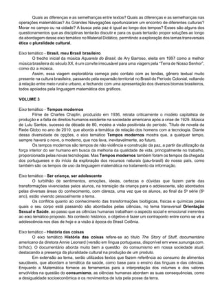 Quais as diferenças e as semelhanças entre textos? Quais as diferenças e as semelhanças nas
operações matemáticas? As Grandes Navegações oportunizaram um encontro de diferentes culturas?
Morar no campo ou na cidade? A busca pela paz é igual ao longo dos tempos? Esses são alguns dos
questionamentos que as disciplinas tentarão discutir e para os quais tentarão propor soluções ao longo
da abordagem desse eixo temático no Material Didático, permitindo a exploração dos temas transversais
ética e pluralidade cultural.
Eixo temático - Brasil, meu Brasil brasileiro
	 O trecho inicial da música Aquarela do Brasil, de Ary Barroso, eleita em 1997 como a melhor
música brasileira do século XX, é um convite irrecusável para uma viagem pela “Terra de Nosso Senhor”,
como diz a música.
	 Assim, essa viagem exploratória começa pelo contato com as lendas, gênero textual muito
presente na cultura brasileira, passando pela expansão territorial no Brasil do Período Colonial, voltando
à relação entre meio rural e urbano, e fechando com uma apresentação dos diversos biomas brasileiros,
todos apoiados pela linguagem matemática dos gráficos.
Volume 3
Eixo temático - Tempos modernos
	 Filme de Charles Chaplin, produzido em 1936, retrata criticamente o modelo capitalista de
produção e a falta de direitos humanos existente na sociedade americana após a crise de 1929. Música
de Lulu Santos, sucesso da década de 80, mostra a visão positivista do período. Título de novela da
Rede Globo no ano de 2010, que aborda a temática de relação dos homens com a tecnologia. Diante
dessa diversidade de opções, o eixo temático Tempos modernos mostra que, a qualquer tempo,
sempre haverá o novo, o moderno, que nos leva, inevitavelmente, ao futuro.
	 Os tempos modernos são tempos de não violência e construção da paz, a partir da utilização da
força interior do ser humano em busca da melhoria da qualidade de vida, principalmente no trabalho,
proporcionada pelas novas tecnologias. Mas Tempos modernos também foram os tempos da chegada
dos portugueses e do início da exploração dos recursos naturais (pau-brasil) do nosso país, como
também são os tempos de uso da linguagem matemática no tratamento da informação.
Eixo temático - Ser criança, ser adolescente
	 O turbilhão de sentimentos, emoções, ideias, certezas e dúvidas que fazem parte das
transformações vivenciadas pelos alunos, na transição da criança para o adolescente, são abordados
pelas diversas áreas do conhecimento, com clareza, uma vez que os alunos, ao final da 5a
série (6o
ano), estão vivendo pessoalmente o tema.
	 Os conflitos quanto ao conhecimento das transformações biológicas, físicas e químicas pelas
quais o seu corpo está passando são abordados pelas ciências, no tema transversal Orientação
Sexual e Saúde, ao passo que as ciências humanas trabalham o aspecto social e emocional inerentes
ao eixo temático proposto. No contexto histórico, o objetivo é fazer um contraponto entre como se vê a
adolescência nos dias de hoje e a visão à época do Brasil Colônia.
Eixo temático - História das coisas
	 O eixo temático História das coisas refere-se ao título The Story of Stuff, documentário
americano da diretora Annie Leonard (versão em língua portuguesa, disponível em www.sununga.com.
br/hdc). O documentário aborda muito bem a questão   do consumismo em nossa sociedade atual,
destacando a presença da pluralidade cultural na produção de um produto.
	 Em extensão ao tema, serão utilizados textos que fazem referência ao consumo de alimentos
saudáveis, que abordam a temática da saúde, como base para o ensino das línguas e das ciências.
Enquanto a Matemática fornece as ferramentas para a interpretação dos volumes e dos valores
envolvidos na questão do consumismo, as ciências humanas abordam as suas consequências, como
a desigualdade socioeconômica e os movimentos de luta pela posse da terra.
 