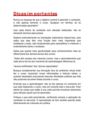 Dicas im portantes
Nunca se esqueça de que o objetivo central é aprender o conteúdo,
e não apenas terminar o curso. Qualquer um termina, só os
determinados aprendem!
Leia cada trecho do conteúdo com atenção redobrada, não se
deixando dominar pela pressa.
Explore profundamente as ilustrações explicativas disponíveis, pois
saiba que elas têm uma função bem mais importante que
embelezar o texto, são fundamentais para exemplificar e melhorar o
entendimento sobre o conteúdo.
Saiba que quanto mais aprofundaste seus conhecimentos mais se
diferenciará dos demais alunos dos cursos.
Todos têm acesso aos mesmos cursos, mas o aproveitamento que
cada aluno faz do seu momento de aprendizagem diferencia os
“alunos certificados” dos “alunos capacitados”.
Busque complementar sua formação fora do ambiente virtual onde
faz o curso, buscando novas informações e leituras extras, e
quando necessário procurando executar atividades práticas que não
são possíveis de serem feitas durante o curso.
Entenda que a aprendizagem não se faz apenas no momento em
que está realizando o curso, mas sim durante todo o dia-a-dia. Ficar
atento às coisas que estão à sua volta permite encontrar elementos
para reforçar aquilo que foi aprendido.
Critique o que está aprendendo, verificando sempre a aplicação do
conteúdo no dia-a-dia. O aprendizado só tem sentido quando pode
efetivamente ser colocado em prática.
 