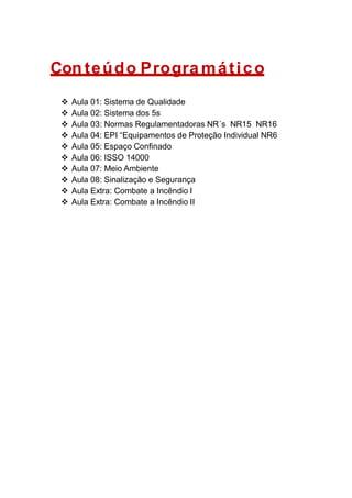Con teúdo Progra mático
 Aula 01: Sistema de Qualidade
 Aula 02: Sistema dos 5s
 Aula 03: Normas Regulamentadoras NR´s NR15 NR16
 Aula 04: EPI “Equipamentos de Proteção Individual NR6
 Aula 05: Espaço Confinado
 Aula 06: ISSO 14000
 Aula 07: Meio Ambiente
 Aula 08: Sinalização e Segurança
 Aula Extra: Combate a Incêndio I
 Aula Extra: Combate a Incêndio II
 