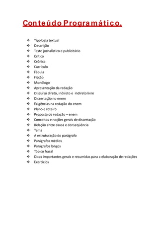 Con teúdo Progra mático.
 Tipologia textual
 Descrição
 Texto jornalístico e publicitário
 Crítica
 Crônica
 Currículo
 Fábula
 Ficção
 Monólogo
 Apresentação da redação
 Discurso direto, indireto e indireto livre
 Dissertação no enem
 Exigências na redação do enem
 Plano e roteiro
 Proposta de redação – enem
 Conceitos e noções gerais de dissertação
 Relação entre causa e conseqüência
 Tema
 A estruturação do parágrafo
 Parágrafos médios
 Parágrafos longos
 Tópico frasal
 Dicas importantes gerais e resumidas para a elaboração de redações
 Exercícios
 
