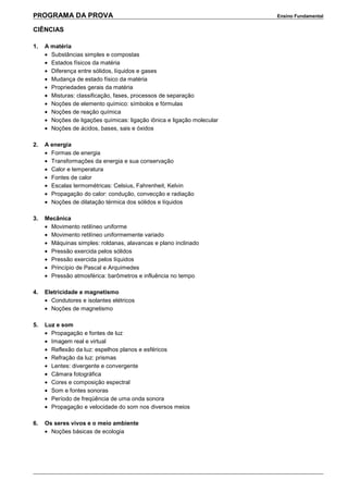 PROGRAMA DA PROVA Ensino Fundamental
CIÊNCIAS
1. A matéria
• Substâncias simples e compostas
• Estados físicos da matéria
• Diferença entre sólidos, líquidos e gases
• Mudança de estado físico da matéria
• Propriedades gerais da matéria
• Misturas: classificação, fases, processos de separação
• Noções de elemento químico: símbolos e fórmulas
• Noções de reação química
• Noções de ligações químicas: ligação iônica e ligação molecular
• Noções de ácidos, bases, sais e óxidos
2. A energia
• Formas de energia
• Transformações da energia e sua conservação
• Calor e temperatura
• Fontes de calor
• Escalas termométricas: Celsius, Fahrenheit, Kelvin
• Propagação do calor: condução, convecção e radiação
• Noções de dilatação térmica dos sólidos e líquidos
3. Mecânica
• Movimento retilíneo uniforme
• Movimento retilíneo uniformemente variado
• Máquinas simples: roldanas, alavancas e plano inclinado
• Pressão exercida pelos sólidos
• Pressão exercida pelos líquidos
• Princípio de Pascal e Arquimedes
• Pressão atmosférica: barômetros e influência no tempo
4. Eletricidade e magnetismo
• Condutores e isolantes elétricos
• Noções de magnetismo
5. Luz e som
• Propagação e fontes de luz
• Imagem real e virtual
• Reflexão da luz: espelhos planos e esféricos
• Refração da luz: prismas
• Lentes: divergente e convergente
• Câmara fotográfica
• Cores e composição espectral
• Som e fontes sonoras
• Período de freqüência de uma onda sonora
• Propagação e velocidade do som nos diversos meios
6. Os seres vivos e o meio ambiente
• Noções básicas de ecologia
 