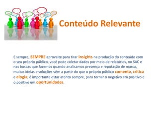E sempre, SEMPRE aproveite para tirar insights na produção do conteúdo com
o seu próprio público, você pode coletar dados por meio de relatórios, no SAC e
nas buscas que fazemos quando analisamos presença e reputação de marca,
muitas ideias e soluções vêm a partir do que o próprio público comenta, critica
e elogia, é importante estar atento sempre, para tornar o negativo em positivo e
o positivo em oportunidades.
Conteúdo Relevante
 