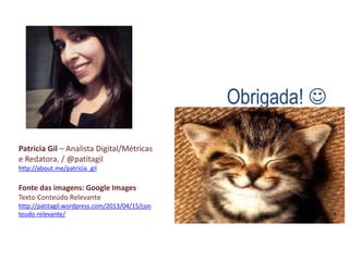 Obrigada! 
Patricia Gil – Analista Digital/Métricas
e Redatora. / @patitagil
http://about.me/patricia_gil
Fonte das imagens: Google Images
Texto Conteúdo Relevante
http://patitagil.wordpress.com/2013/04/15/con
teudo-relevante/
 