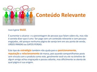 Isso é gerar BUZZ.
É aumentar o alcance e a porcentagem de pessoas que falam sobre ela, mas não
é correto dizer que é uma fan page com um conteúdo relevante e com pessoas
engajadas, até porque nenhuma página de varejo tem em seu ponto de venda,
URSOS PANDAS ou GATOS PERSAS.
Este tipo de estratégia também não ajuda para o posicionamento,
reputação e relacionamento de marca, pois quando compartilhamos posts
sem vínculo com o produto como este, geralmente você viu ele na timeline de
algum amigo achou engraçado e passou adiante, mas dificilmente se atenta de
qual página é sua origem.
Conteúdo Relevante
 