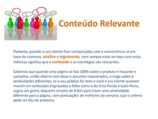 Portanto, quando o seu cliente fizer comparações com a concorrência só em
base de números, analise e argumente, nem sempre estar no topo com estas
métricas significa que o conteúdo e as estratégias são relevantes.
Sabemos que quando uma página só fala 100% sobre o produto é maçante e
cansativo, então alterne com dicas e assuntos relacionados, e traga ações e
atratividades diferentes, se o seu público for teen e você e seu cliente queiram
investir em conteúdos engraçados e fofos como o do Urso Panda e Gato Persa,
sugira um game, daqueles simples de 8 bits para trazer uma atratividade
diferente para a página, com pontuações de melhores da semana, cujo o prêmio
pode ser kits de produtos.
Conteúdo Relevante
 