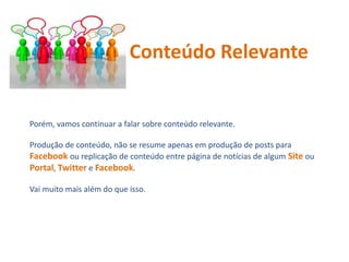 Porém, vamos continuar a falar sobre conteúdo relevante.
Produção de conteúdo, não se resume apenas em produção de posts para
Facebook ou replicação de conteúdo entre página de notícias de algum Site ou
Portal, Twitter e Facebook.
Vai muito mais além do que isso.
Conteúdo Relevante
 
