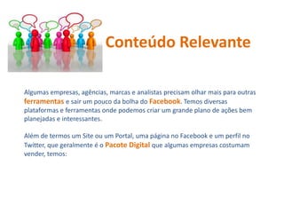 Algumas empresas, agências, marcas e analistas precisam olhar mais para outras
ferramentas e sair um pouco da bolha do Facebook. Temos diversas
plataformas e ferramentas onde podemos criar um grande plano de ações bem
planejadas e interessantes.
Além de termos um Site ou um Portal, uma página no Facebook e um perfil no
Twitter, que geralmente é o Pacote Digital que algumas empresas costumam
vender, temos:
Conteúdo Relevante
 