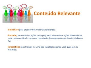 SlideShare para produzirmos materiais relevantes;
Youtube, para criarmos ações como pequenas web séries e ações diferenciadas
e até mesmo utiliza-lo como um repositório de campanhas que são vinculadas na
TV;
Infográficos são atrativos e é uma boa estratégia quando você quer sair da
mesmice;
Conteúdo Relevante
 