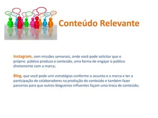 Instagram, com missões semanais, onde você pode solicitar que o
próprio público produza o conteúdo, uma forma de engajar o público
diretamente com a marca;
Blog, que você pode unir estratégias conforme o assunto e a marca e ter a
participação de colaboradores na produção do conteúdo e também fazer
parcerias para que outros blogueiros influentes façam uma troca de conteúdo;
Conteúdo Relevante
 