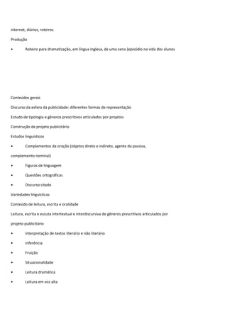 internet, diários, roteiros 
Produção 
• Roteiro para dramatização, em língua inglesa, de uma cena (episódio na vida dos alunos 
Conteúdos gerais 
Discurso da esfera da publicidade: diferentes formas de representação 
Estudo de tipologia e gêneros prescritivos articulados por projetos 
Construção de projeto publicitário 
Estudos linguísticos 
• Complementos da oração (objetos direto e indireto, agente da passiva, 
complemento nominal) 
• Figuras de linguagem 
• Questões ortográficas 
• Discurso citado 
Variedades linguísticas 
Conteúdo de leitura, escrita e oralidade 
Leitura, escrita e escuta intertextual e interdiscursiva de gêneros prescritivos articulados por 
projeto publicitário 
• Interpretação de textos literário e não literário 
• Inferência 
• Fruição 
• Situacionalidade 
• Leitura dramática 
• Leitura em voz alta 
 
