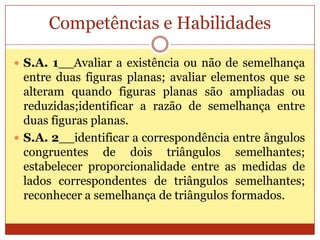 Competências e HabilidadesS.A. 1__Avaliar a existência ou não de semelhança entre duas figuras planas; avaliar elementos que se alteram quando figuras planas são ampliadas ou reduzidas;identificar a razão de semelhança entre duas figuras planas.S.A. 2__identificar a correspondência entre ângulos congruentes de dois triângulos semelhantes; estabelecer proporcionalidade entre as medidas de lados correspondentes de triângulos semelhantes; reconhecer a semelhança de triângulos formados.