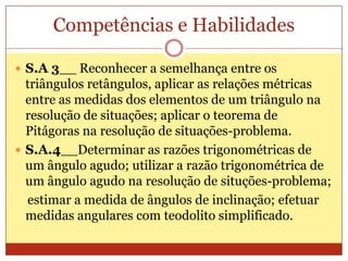 Competências e HabilidadesS.A 3__ Reconhecer a semelhança entre os triângulos retângulos, aplicar as relações métricas entre as medidas dos elementos de um triângulo na resolução de situações; aplicar o teorema de Pitágoras na resolução de situações-problema.S.A.4__Determinar as razões trigonométricas de um ângulo agudo; utilizar a razão trigonométrica de um ângulo agudo na resolução de situções-problema;    estimar a medida de ângulos de inclinação; efetuar medidas angulares com teodolito simplificado.