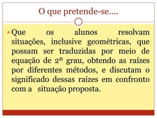 O que pretende-se....Que os alunos resolvam situações, inclusive geométricas, que possam ser traduzidas por meio de equação de 2º grau, obtendo as raízes por diferentes métodos, e discutam o significado dessas raízes em confronto com a   situação proposta.